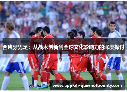 西班牙男足：从战术创新到全球文化影响力的深度探讨