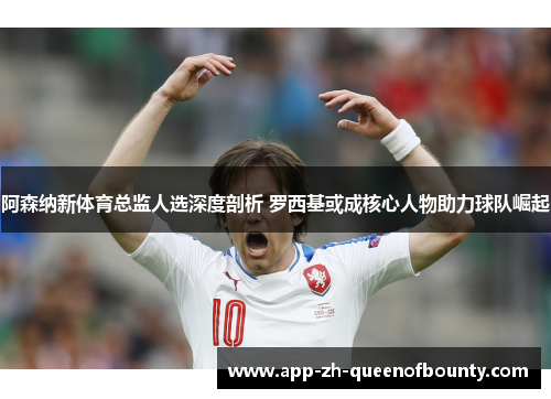 阿森纳新体育总监人选深度剖析 罗西基或成核心人物助力球队崛起